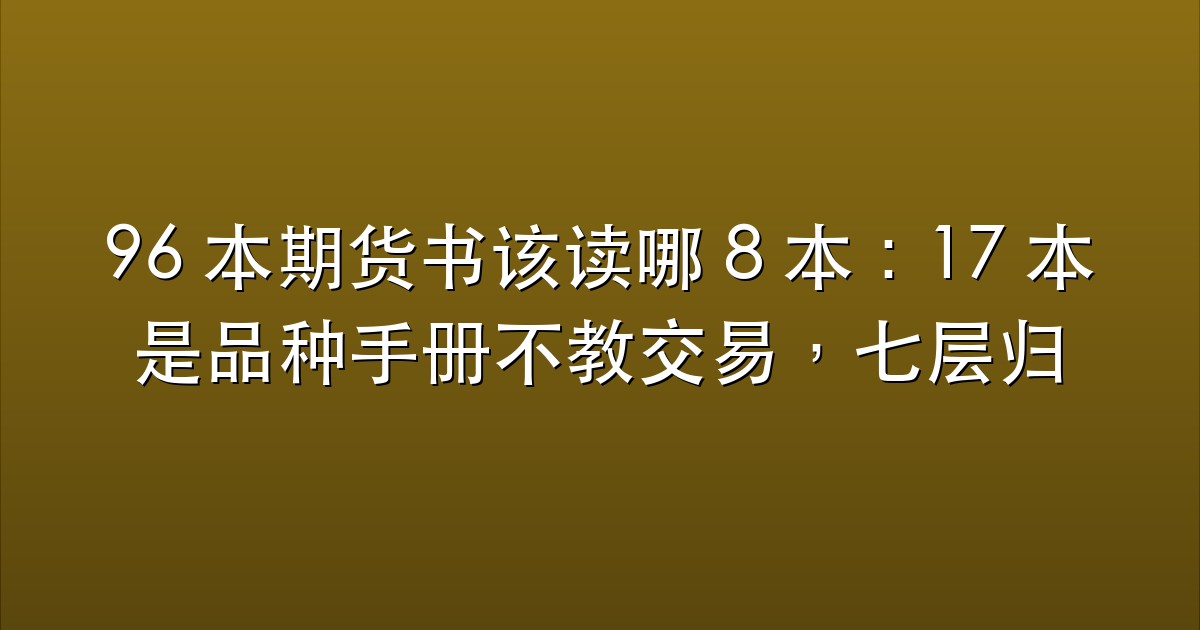 96 本期货书该读哪 8 本：17 本是品种手册不教交易，七层归类加五条判别法